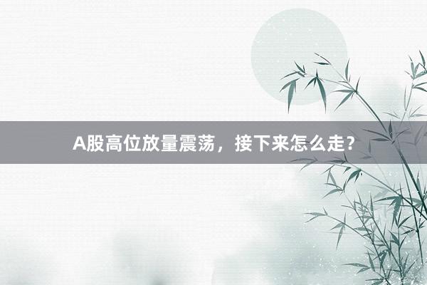 A股高位放量震荡，接下来怎么走？