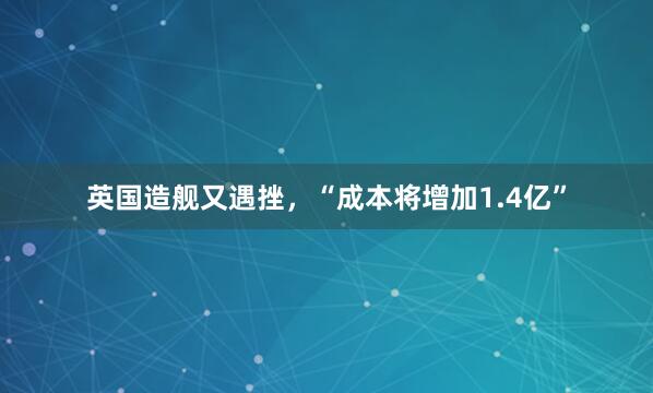 英国造舰又遇挫，“成本将增加1.4亿”