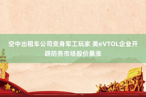 空中出租车公司变身军工玩家 美eVTOL企业开辟防务市场股价暴涨