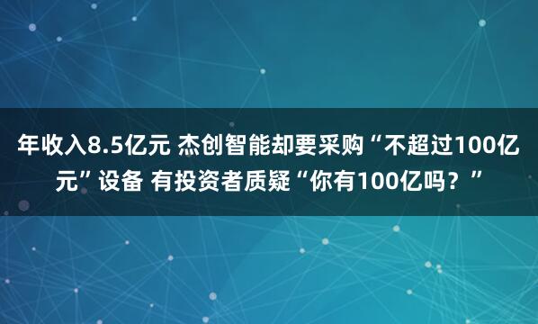 年收入8.5亿元 杰创智能却要采购“不超过100亿元”设备 有投资者质疑“你有100亿吗？”