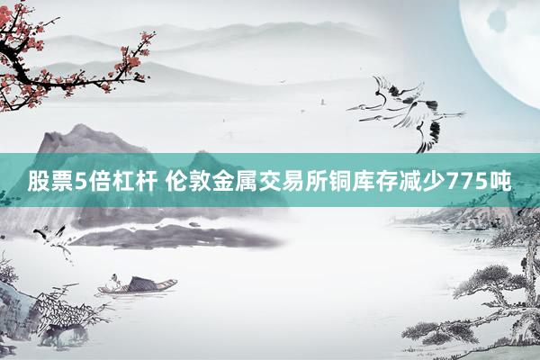 股票5倍杠杆 伦敦金属交易所铜库存减少775吨