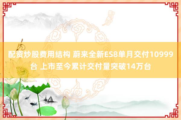 配资炒股费用结构 蔚来全新ES8单月交付10999台 上市至今累计交付量突破14万台